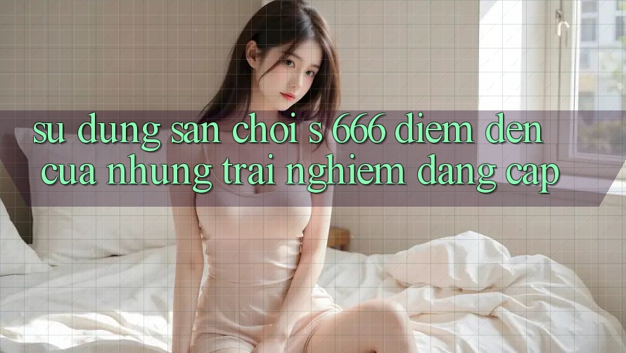 Sử dụng Sân Chơi s 666 – Điểm Đến Của Những Trải Nghiệm Đẳng cấp Sử dụng Sân Chơi s 666 – Điểm Đến Của Những Trải Nghiệm Đẳng cấp