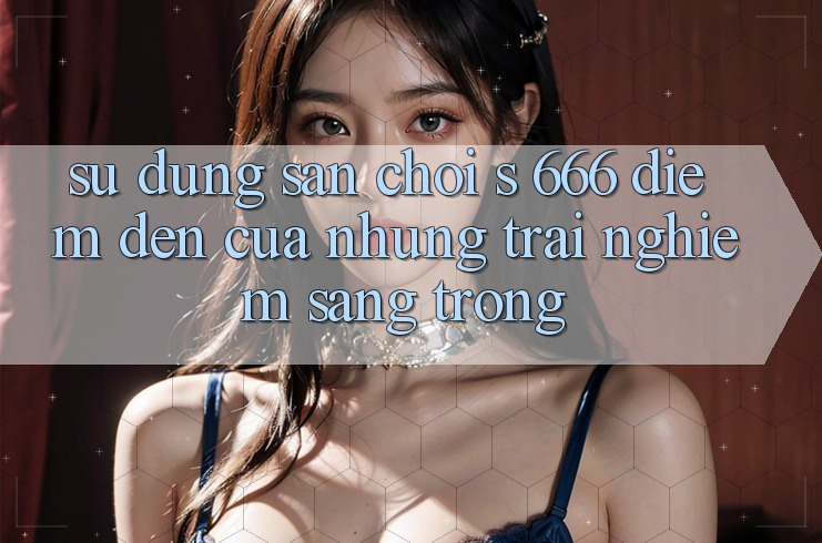 Sử dụng Sân Chơi s 666 – Điểm Đến Của Những Trải Nghiệm Sang trọng Sử dụng Sân Chơi s 666 – Điểm Đến Của Những Trải Nghiệm Sang trọng