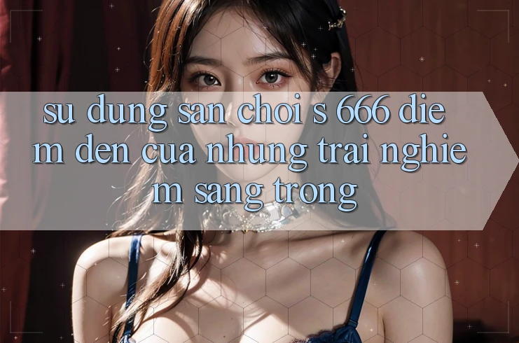 Sử dụng Sân Chơi s 666 – Điểm Đến Của Những Trải Nghiệm Sang trọng Sử dụng Sân Chơi s 666 – Điểm Đến Của Những Trải Nghiệm Sang trọng