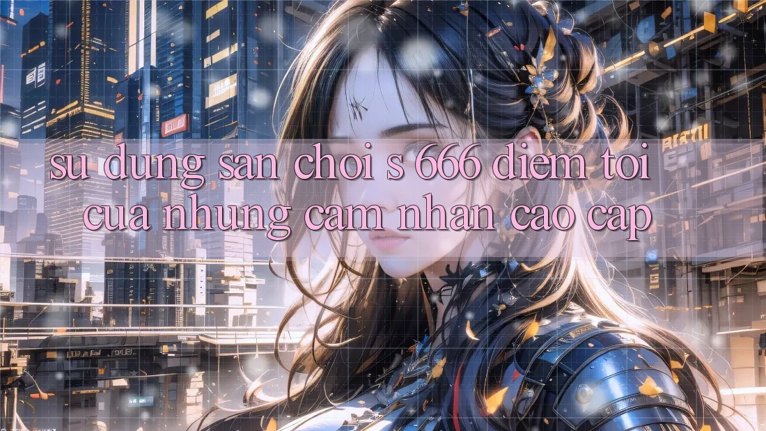 Sử dụng Sân Chơi s 666 – Điểm Tới Của Những Cảm nhận Cao cấp Sử dụng Sân Chơi s 666 – Điểm Tới Của Những Cảm nhận Cao cấp