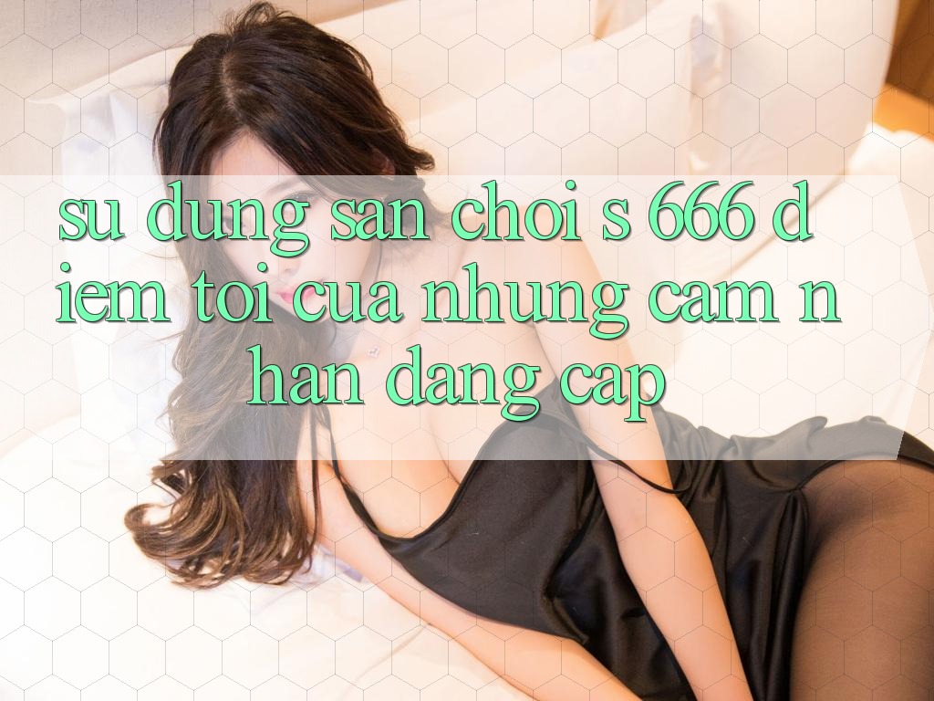 Sử dụng Sân Chơi s 666 – Điểm Tới Của Những Cảm nhận Đẳng cấp Sử dụng Sân Chơi s 666 – Điểm Tới Của Những Cảm nhận Đẳng cấp