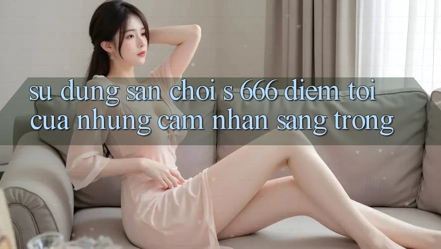 Sử dụng Sân Chơi s 666 – Điểm Tới Của Những Cảm nhận Sang trọng Sử dụng Sân Chơi s 666 – Điểm Tới Của Những Cảm nhận Sang trọng