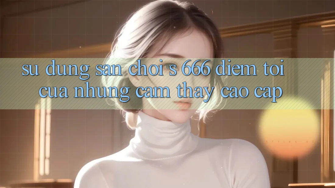Sử dụng Sân Chơi s 666 – Điểm Tới Của Những Cảm thấy Cao cấp Sử dụng Sân Chơi s 666 – Điểm Tới Của Những Cảm thấy Cao cấp
