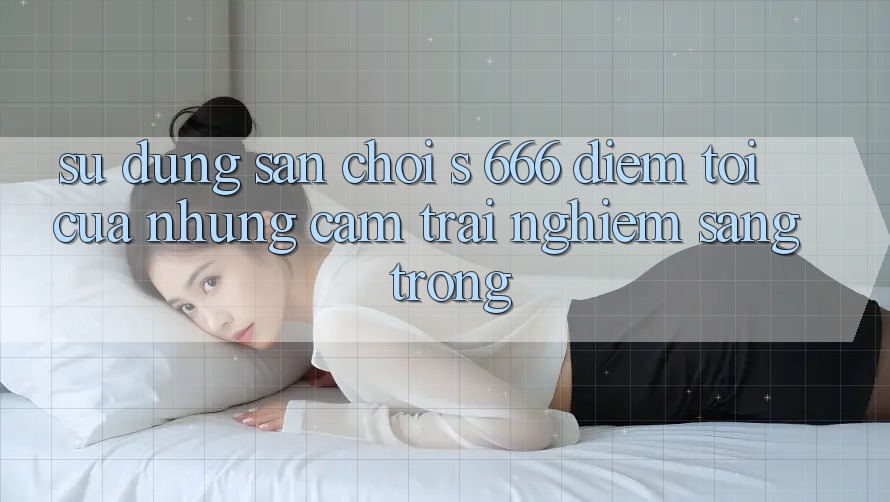 Sử dụng Sân Chơi s 666 – Điểm Tới Của Những Cảm trải nghiệm Sang trọng Sử dụng Sân Chơi s 666 – Điểm Tới Của Những Cảm trải nghiệm Sang trọng