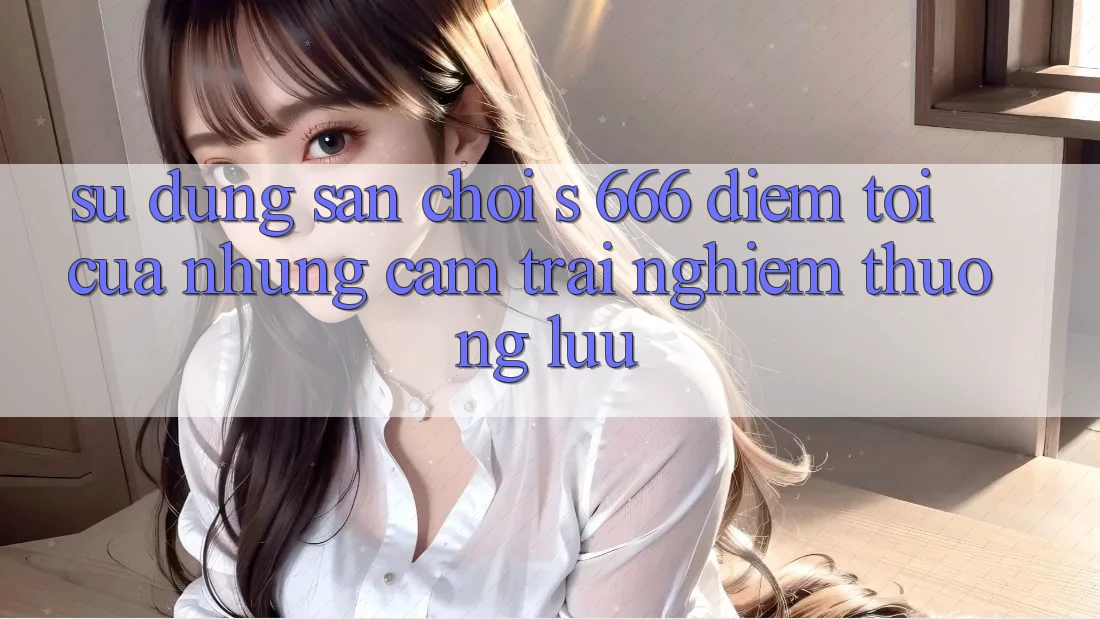 Sử dụng Sân Chơi s 666 – Điểm Tới Của Những Cảm trải nghiệm Thượng Lưu Sử dụng Sân Chơi s 666 – Điểm Tới Của Những Cảm trải nghiệm Thượng Lưu