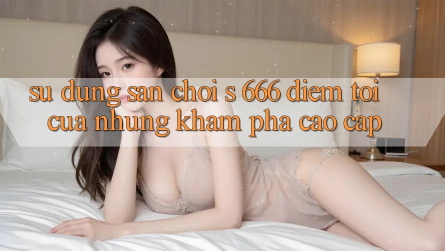 Sử dụng Sân Chơi s 666 – Điểm Tới Của Những Khám phá Cao cấp Sử dụng Sân Chơi s 666 – Điểm Tới Của Những Khám phá Cao cấp