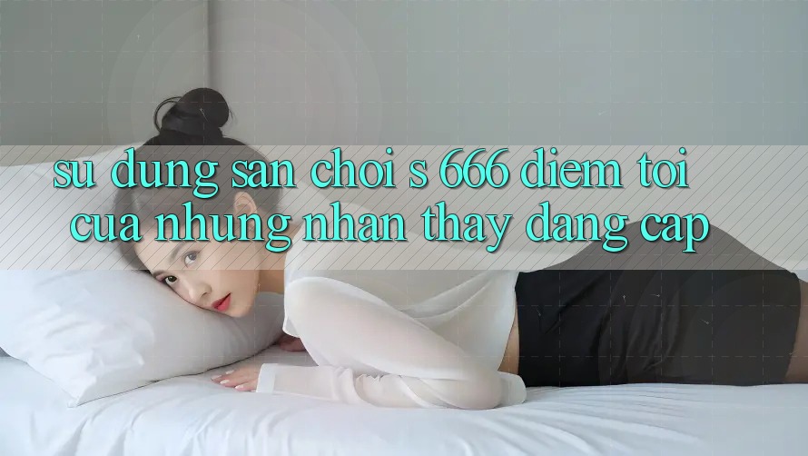 Sử dụng Sân Chơi s 666 – Điểm Tới Của Những Nhận thấy Đẳng cấp
