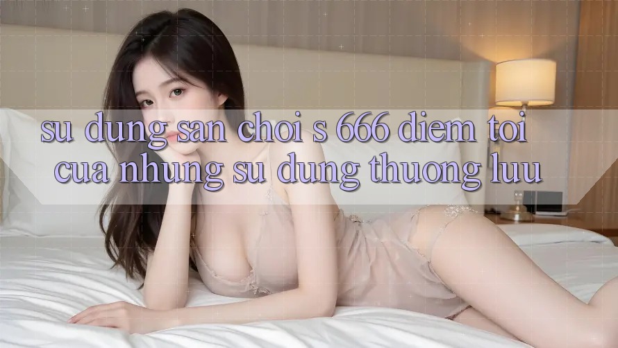 Sử dụng Sân Chơi s 666 – Điểm Tới Của Những Sử dụng Thượng Lưu Sử dụng Sân Chơi s 666 – Điểm Tới Của Những Sử dụng Thượng Lưu