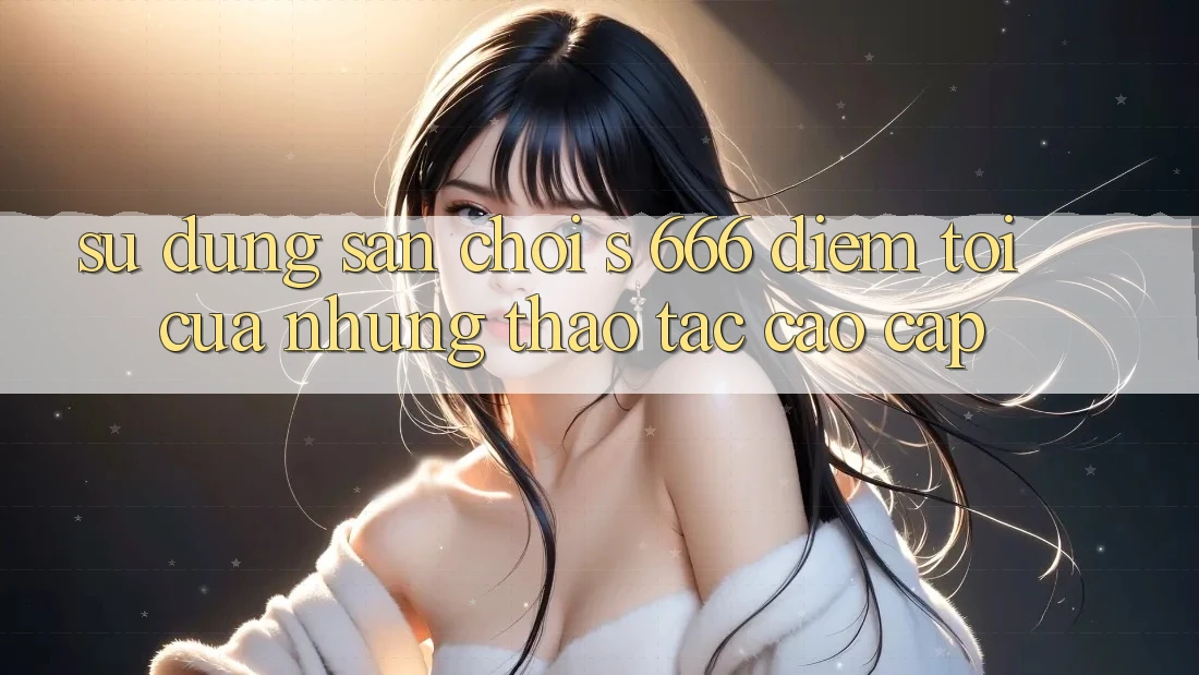 Sử dụng Sân Chơi s 666 – Điểm Tới Của Những Thao tác Cao cấp Sử dụng Sân Chơi s 666 – Điểm Tới Của Những Thao tác Cao cấp