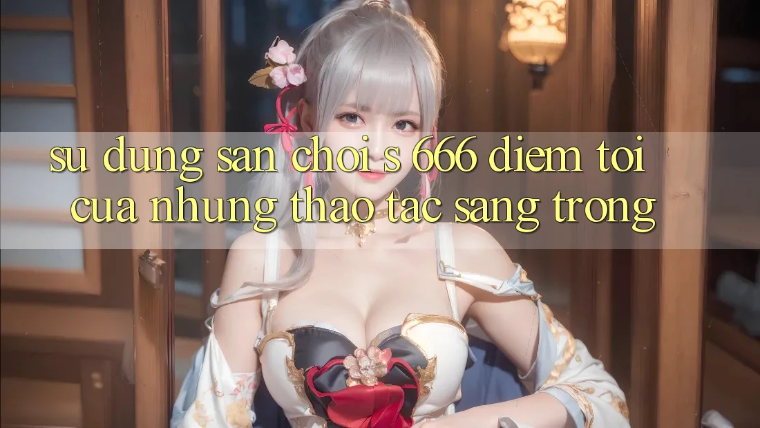 Sử dụng Sân Chơi s 666 – Điểm Tới Của Những Thao tác Sang trọng