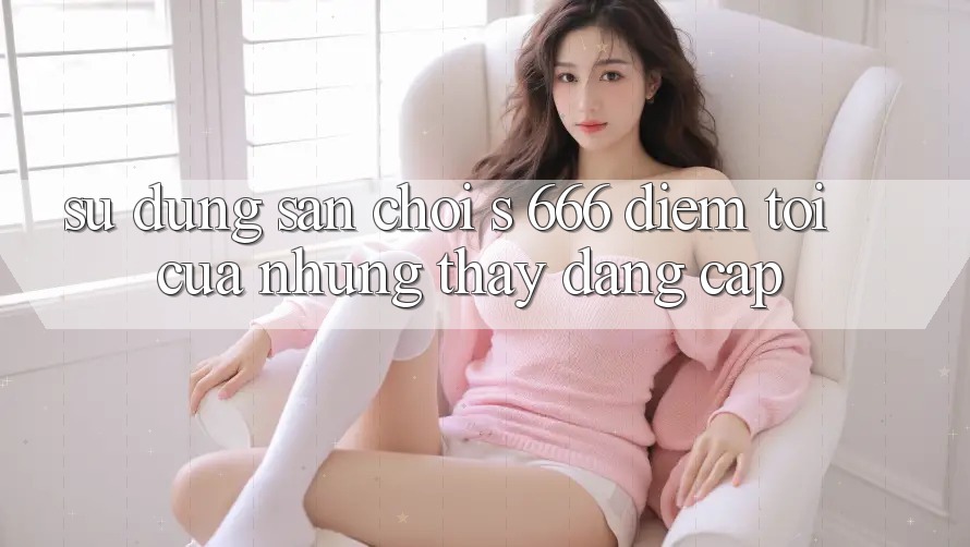 Sử dụng Sân Chơi s 666 – Điểm Tới Của Những Thấy Đẳng cấp Sử dụng Sân Chơi s 666 – Điểm Tới Của Những Thấy Đẳng cấp