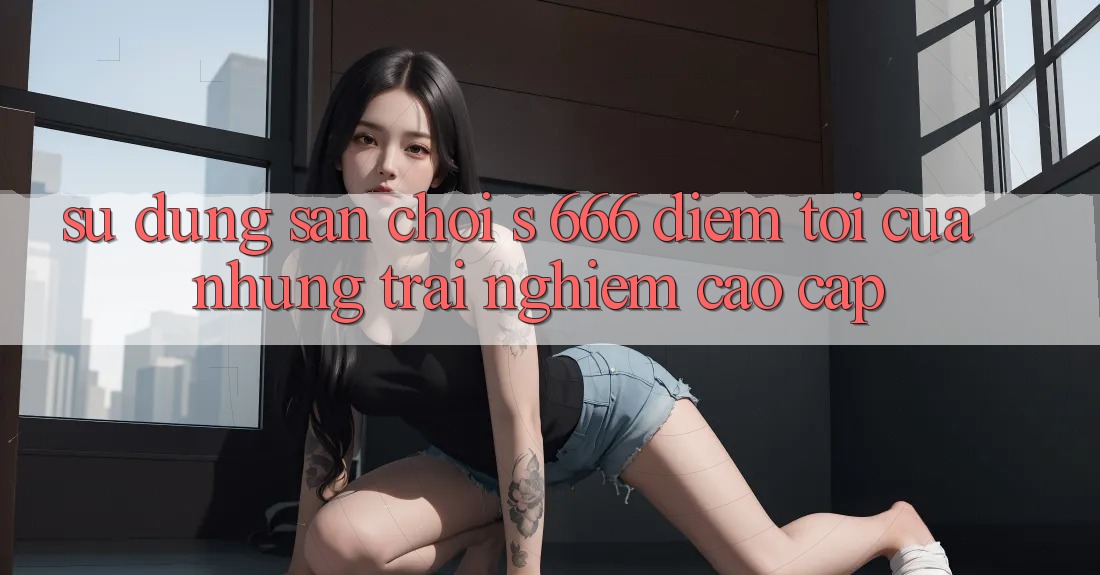 Sử dụng Sân Chơi s 666 – Điểm Tới Của Những Trải Nghiệm Cao cấp Sử dụng Sân Chơi s 666 – Điểm Tới Của Những Trải Nghiệm Cao cấp