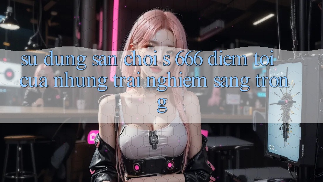 Sử dụng Sân Chơi s 666 – Điểm Tới Của Những Trải Nghiệm Sang trọng