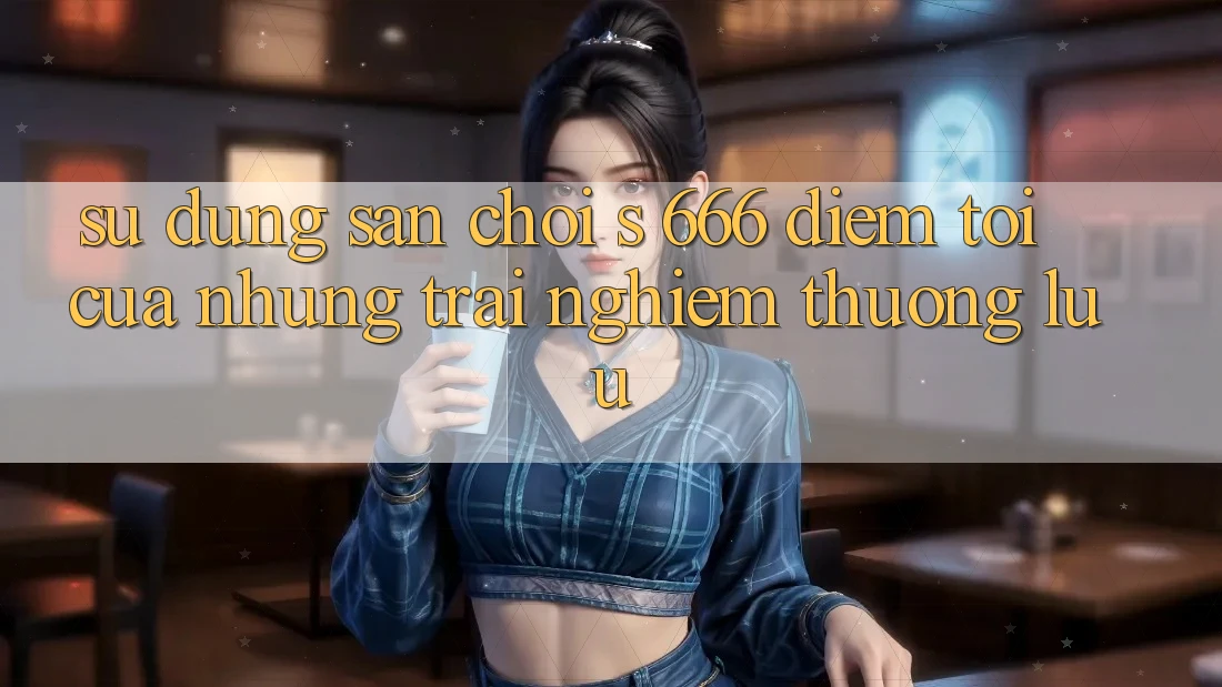 Sử dụng Sân Chơi s 666 – Điểm Tới Của Những Trải Nghiệm Thượng Lưu