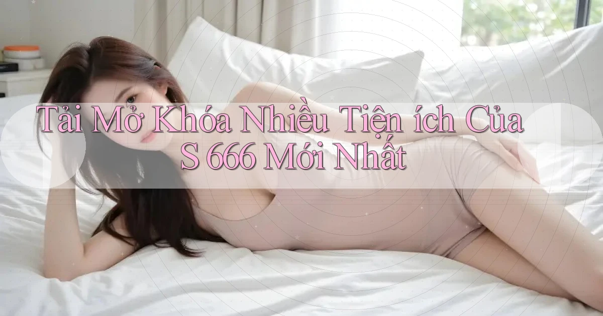 tải mở khóa nhiều tiện ích của s 666 mới nhất