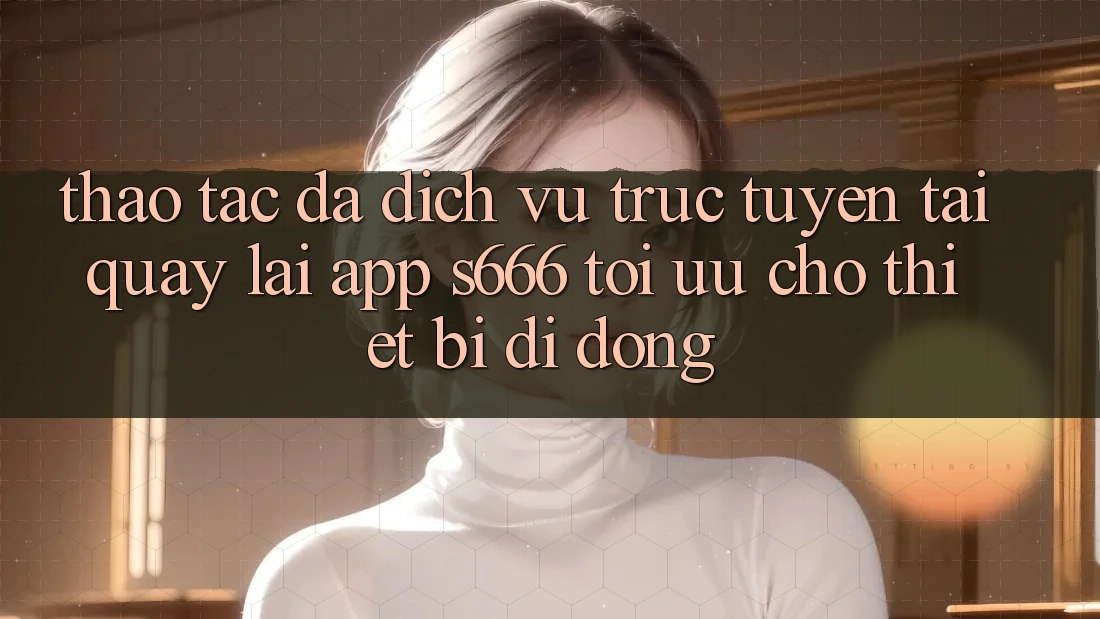 Thao tác Đa Dịch vụ trực tuyến – Tải quay lại App s666 Tối Ưu Cho Thiết Bị Di Động