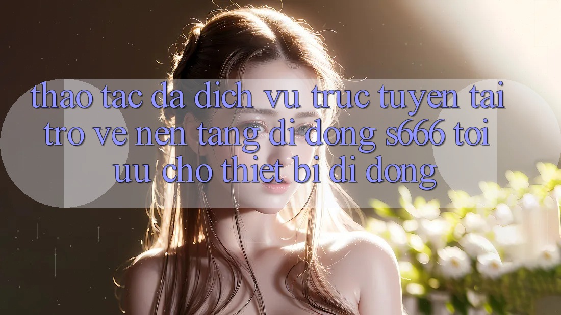 Thao tác Đa Dịch vụ trực tuyến – Tải trở về Nền tảng di động s666 Tối Ưu Cho Thiết Bị Di Động Thao tác Đa Dịch vụ trực tuyến – Tải trở về Nền tảng di động s666 Tối Ưu Cho Thiết Bị Di Động