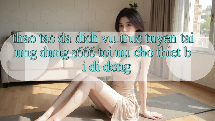 Thao tác Đa Dịch vụ trực tuyến – Tải Ứng dụng s666 Tối Ưu Cho Thiết Bị Di Động