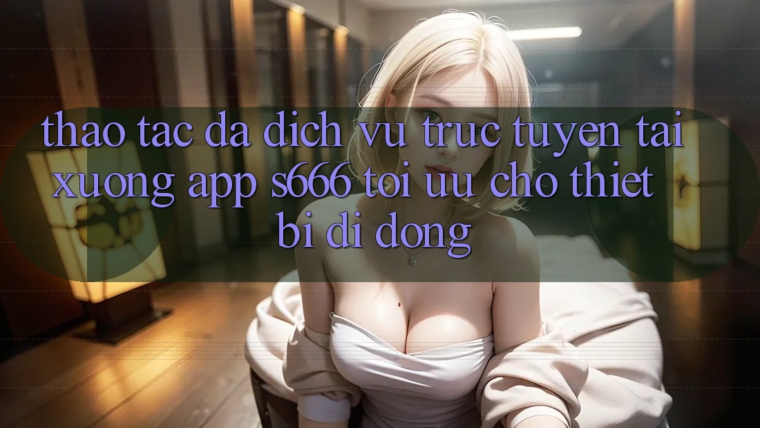 Thao tác Đa Dịch vụ trực tuyến – Tải xuống App s666 Tối Ưu Cho Thiết Bị Di Động Thao tác Đa Dịch vụ trực tuyến – Tải xuống App s666 Tối Ưu Cho Thiết Bị Di Động