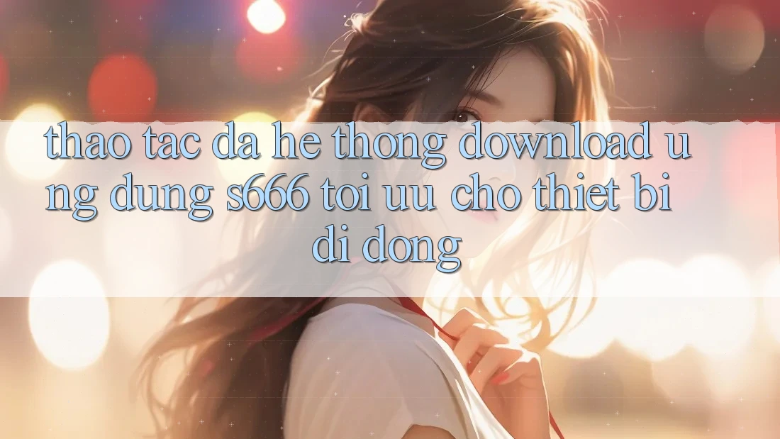 Thao tác Đa Hệ thống – Download Ứng dụng s666 Tối Ưu Cho Thiết Bị Di Động
