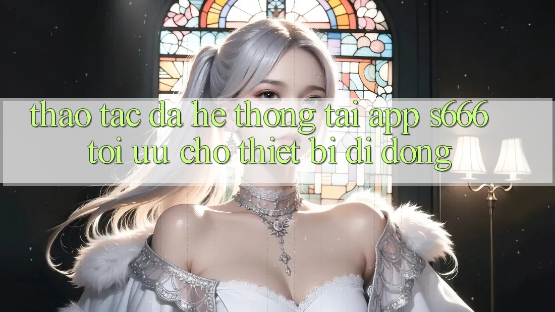 Thao tác Đa Hệ thống – Tải App s666 Tối Ưu Cho Thiết Bị Di Động
