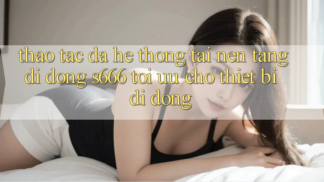 Thao tác Đa Hệ thống – Tải Nền tảng di động s666 Tối Ưu Cho Thiết Bị Di Động Thao tác Đa Hệ thống – Tải Nền tảng di động s666 Tối Ưu Cho Thiết Bị Di Động