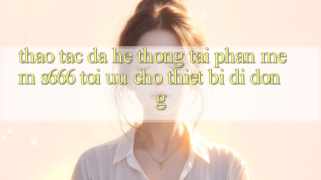 Thao tác Đa Hệ thống – Tải Phần mềm s666 Tối Ưu Cho Thiết Bị Di Động