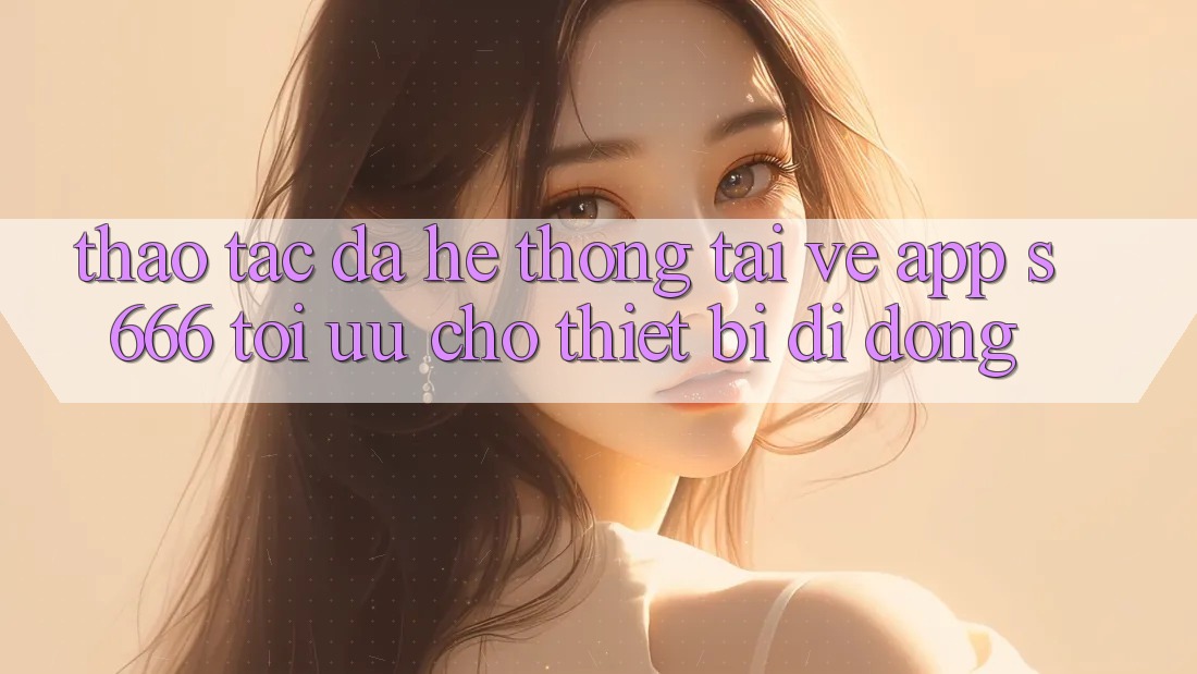 Thao tác Đa Hệ thống – Tải về App s666 Tối Ưu Cho Thiết Bị Di Động Thao tác Đa Hệ thống – Tải về App s666 Tối Ưu Cho Thiết Bị Di Động