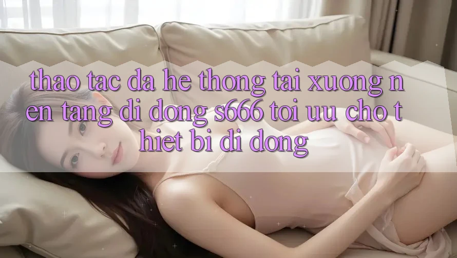 Thao tác Đa Hệ thống – Tải xuống Nền tảng di động s666 Tối Ưu Cho Thiết Bị Di Động Thao tác Đa Hệ thống – Tải xuống Nền tảng di động s666 Tối Ưu Cho Thiết Bị Di Động