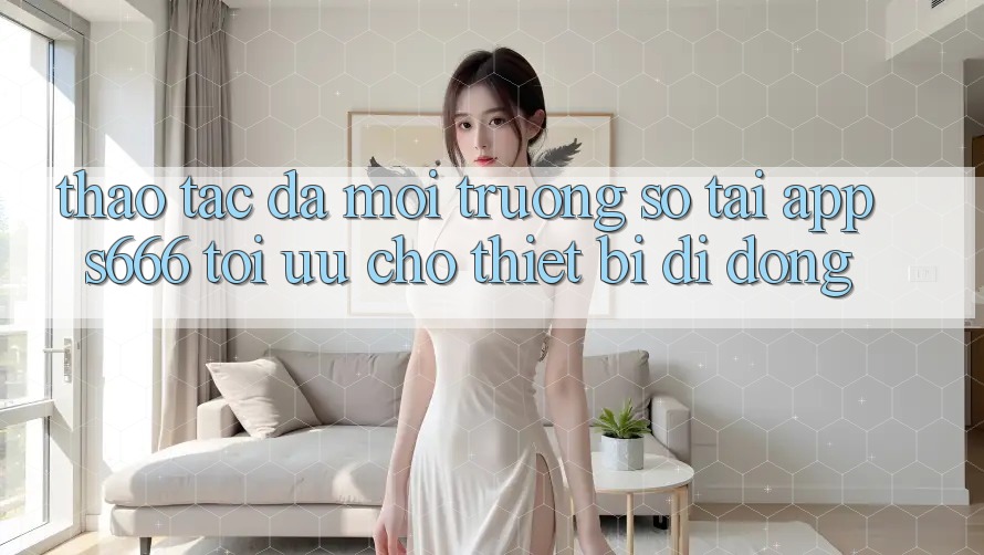 Thao tác Đa Môi trường số – Tải App s666 Tối Ưu Cho Thiết Bị Di Động Thao tác Đa Môi trường số – Tải App s666 Tối Ưu Cho Thiết Bị Di Động