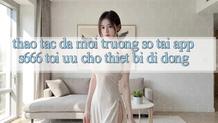 Thao tác Đa Môi trường số – Tải App s666 Tối Ưu Cho Thiết Bị Di Động Thao tác Đa Môi trường số – Tải App s666 Tối Ưu Cho Thiết Bị Di Động