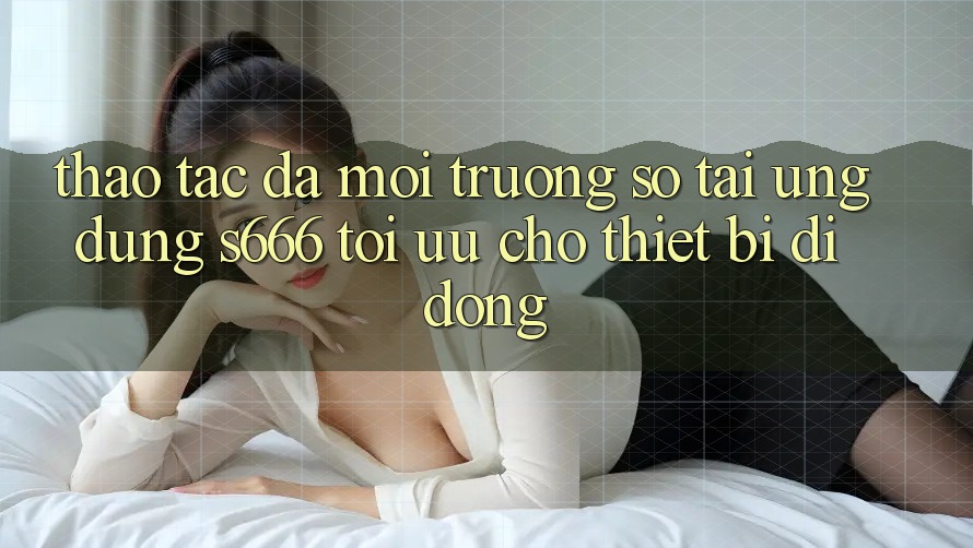 Thao tác Đa Môi trường số – Tải Ứng dụng s666 Tối Ưu Cho Thiết Bị Di Động Thao tác Đa Môi trường số – Tải Ứng dụng s666 Tối Ưu Cho Thiết Bị Di Động