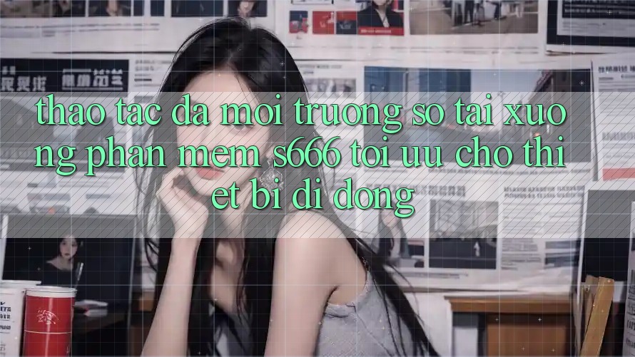 Thao tác Đa Môi trường số – Tải xuống Phần mềm s666 Tối Ưu Cho Thiết Bị Di Động