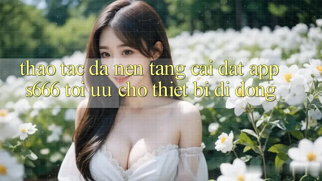 Thao tác Đa Nền Tảng – Cài đặt App s666 Tối Ưu Cho Thiết Bị Di Động Thao tác Đa Nền Tảng – Cài đặt App s666 Tối Ưu Cho Thiết Bị Di Động