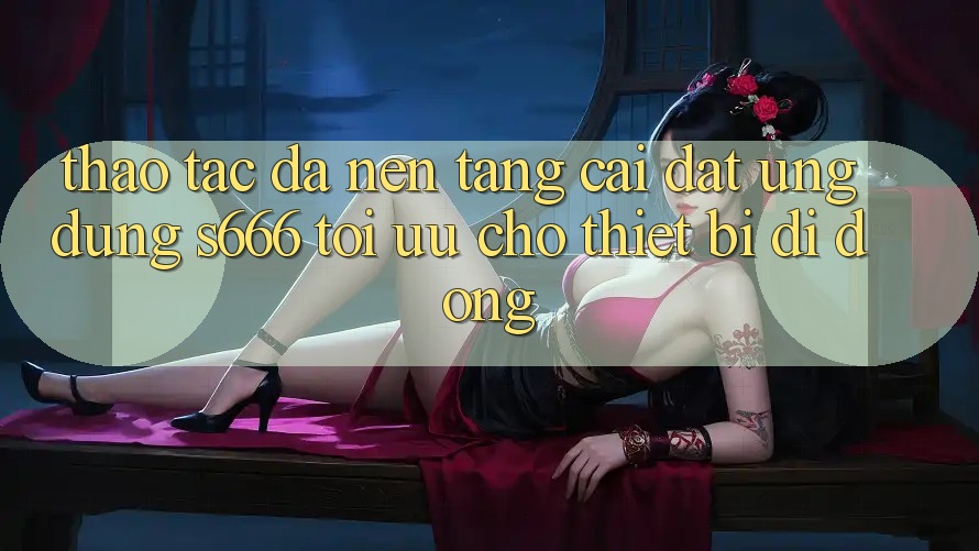 Thao tác Đa Nền Tảng – Cài đặt Ứng dụng s666 Tối Ưu Cho Thiết Bị Di Động