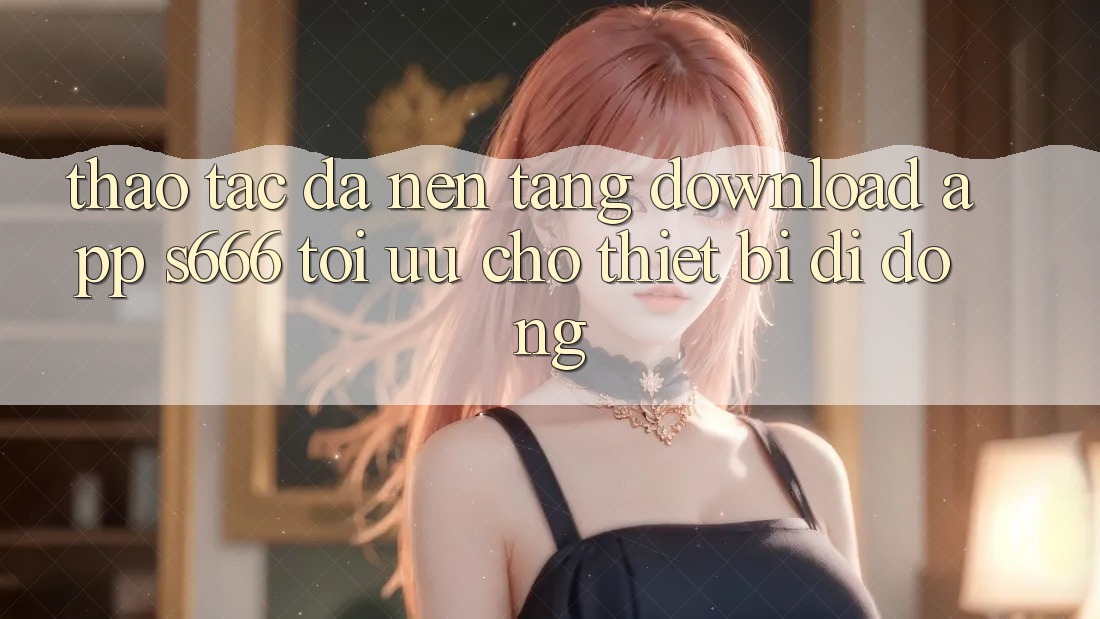 Thao tác Đa Nền Tảng – Download App s666 Tối Ưu Cho Thiết Bị Di Động