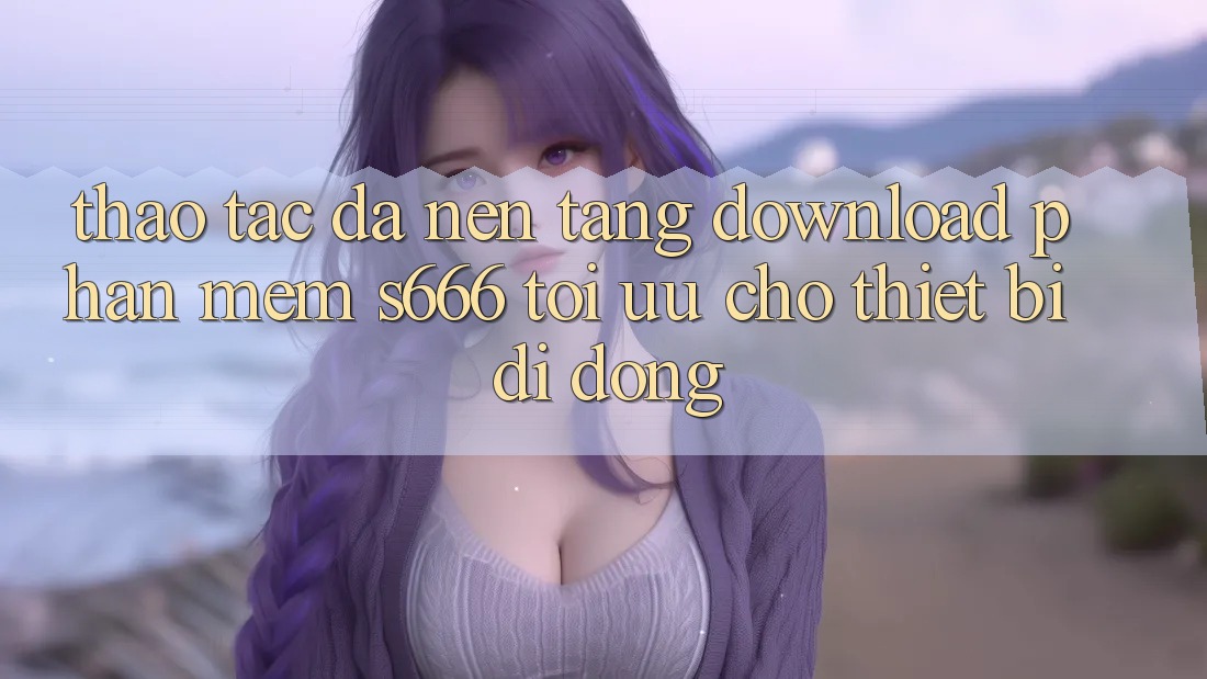 Thao tác Đa Nền Tảng – Download Phần mềm s666 Tối Ưu Cho Thiết Bị Di Động Thao tác Đa Nền Tảng – Download Phần mềm s666 Tối Ưu Cho Thiết Bị Di Động