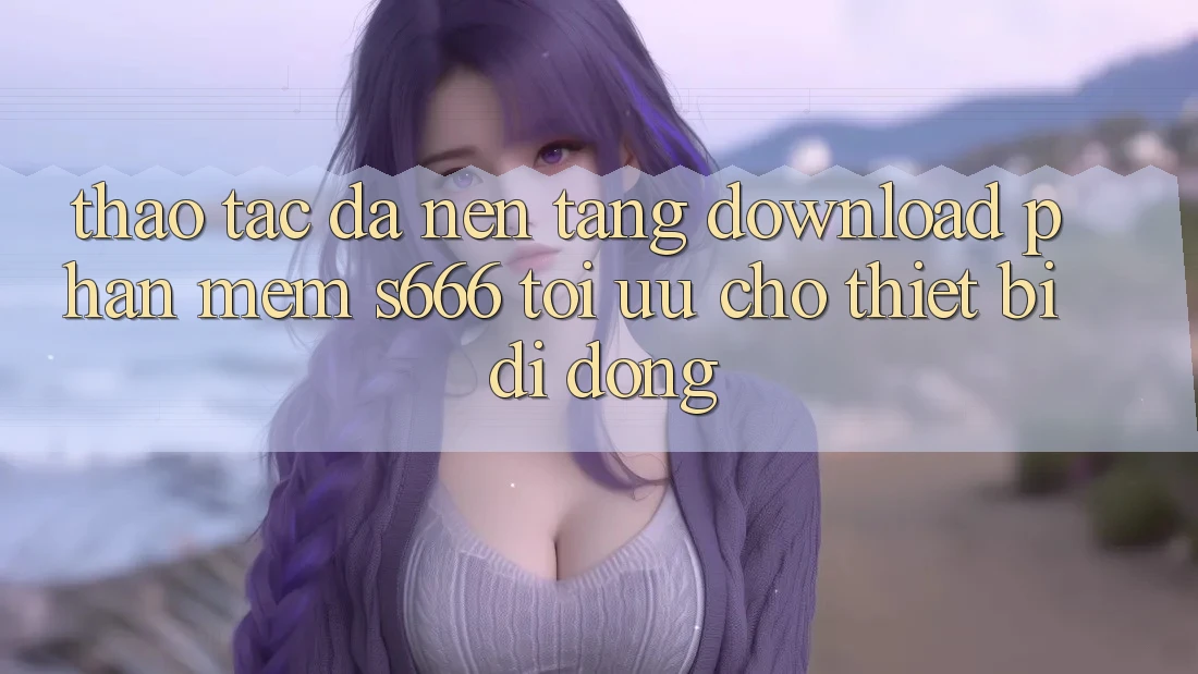 Thao tác Đa Nền Tảng – Download Phần mềm s666 Tối Ưu Cho Thiết Bị Di Động Thao tác Đa Nền Tảng – Download Phần mềm s666 Tối Ưu Cho Thiết Bị Di Động