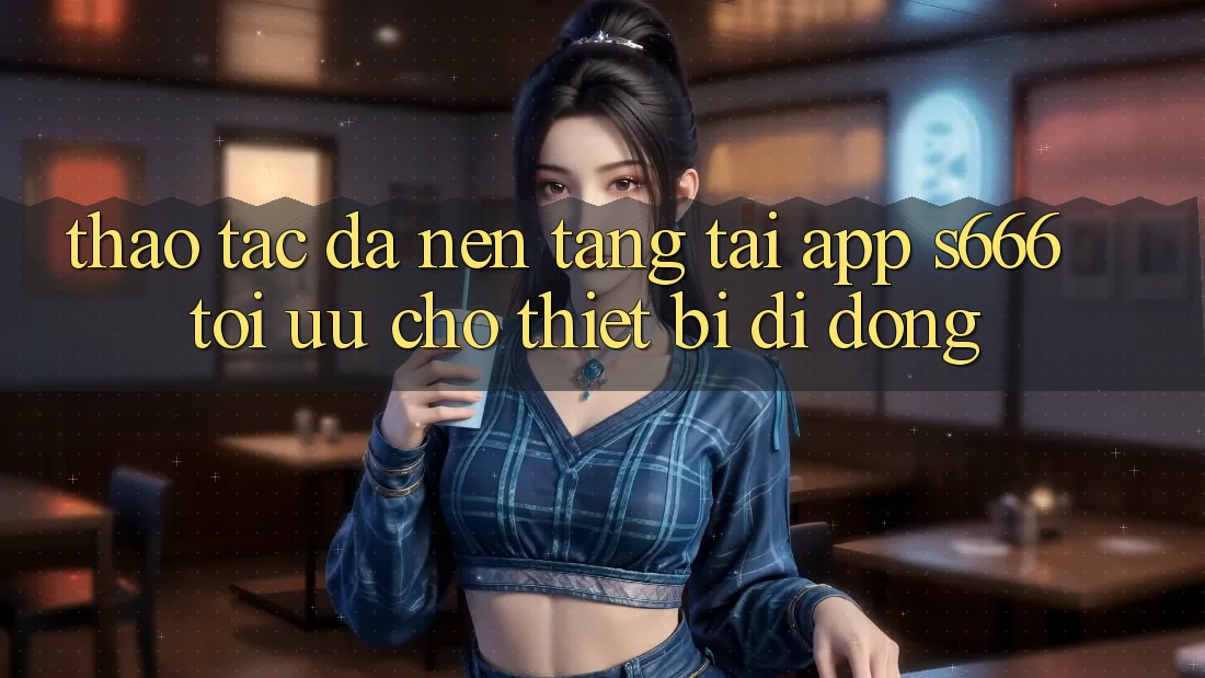 Thao tác Đa Nền Tảng – Tải App s666 Tối Ưu Cho Thiết Bị Di Động Thao tác Đa Nền Tảng – Tải App s666 Tối Ưu Cho Thiết Bị Di Động