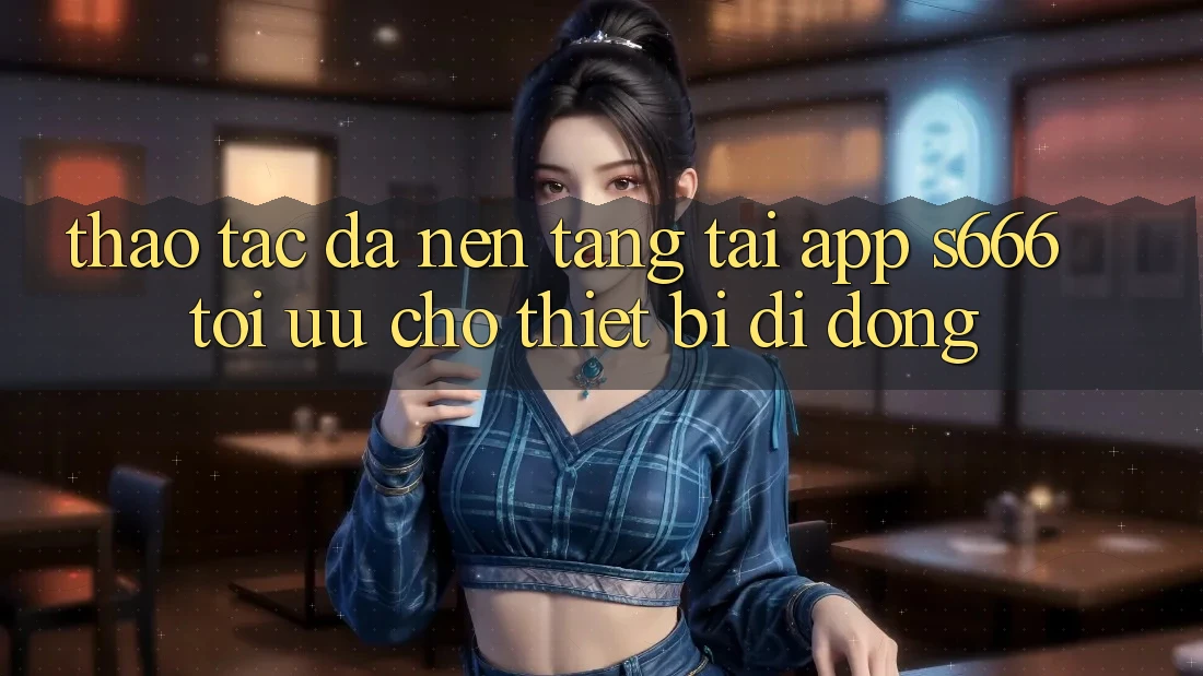 Thao tác Đa Nền Tảng – Tải App s666 Tối Ưu Cho Thiết Bị Di Động Thao tác Đa Nền Tảng – Tải App s666 Tối Ưu Cho Thiết Bị Di Động