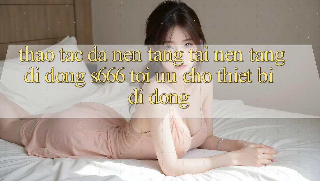 Thao tác Đa Nền Tảng – Tải Nền tảng di động s666 Tối Ưu Cho Thiết Bị Di Động