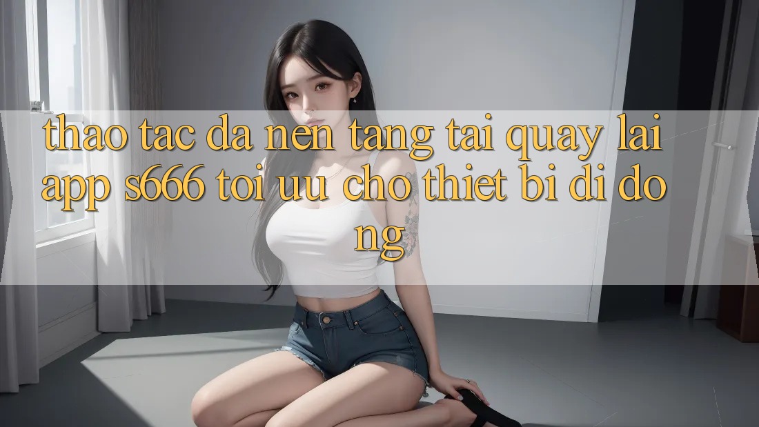 Thao tác Đa Nền Tảng – Tải quay lại App s666 Tối Ưu Cho Thiết Bị Di Động
