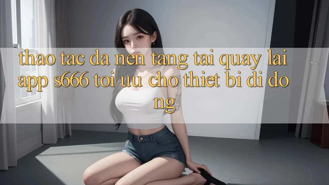 Thao tác Đa Nền Tảng – Tải quay lại App s666 Tối Ưu Cho Thiết Bị Di Động