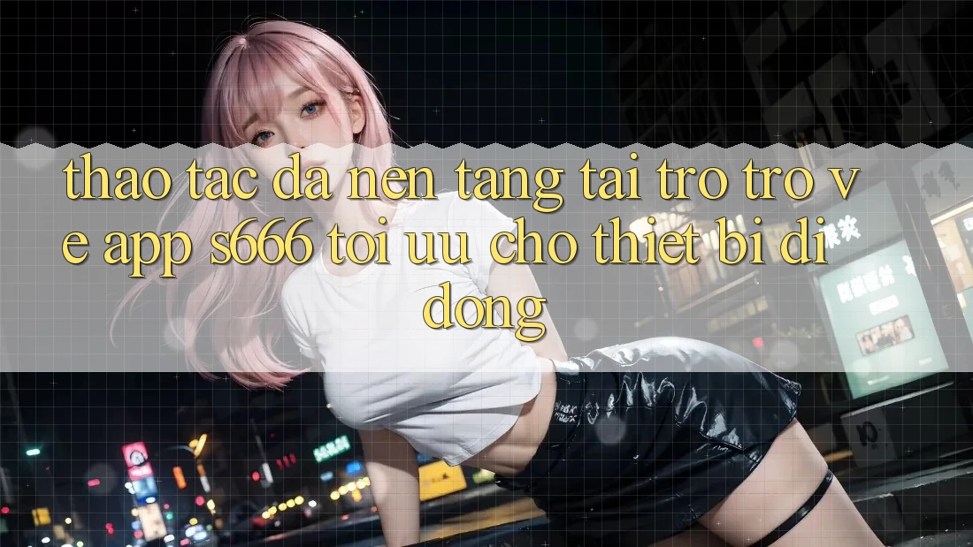 Thao tác Đa Nền Tảng – Tải trở trở về App s666 Tối Ưu Cho Thiết Bị Di Động Thao tác Đa Nền Tảng – Tải trở trở về App s666 Tối Ưu Cho Thiết Bị Di Động