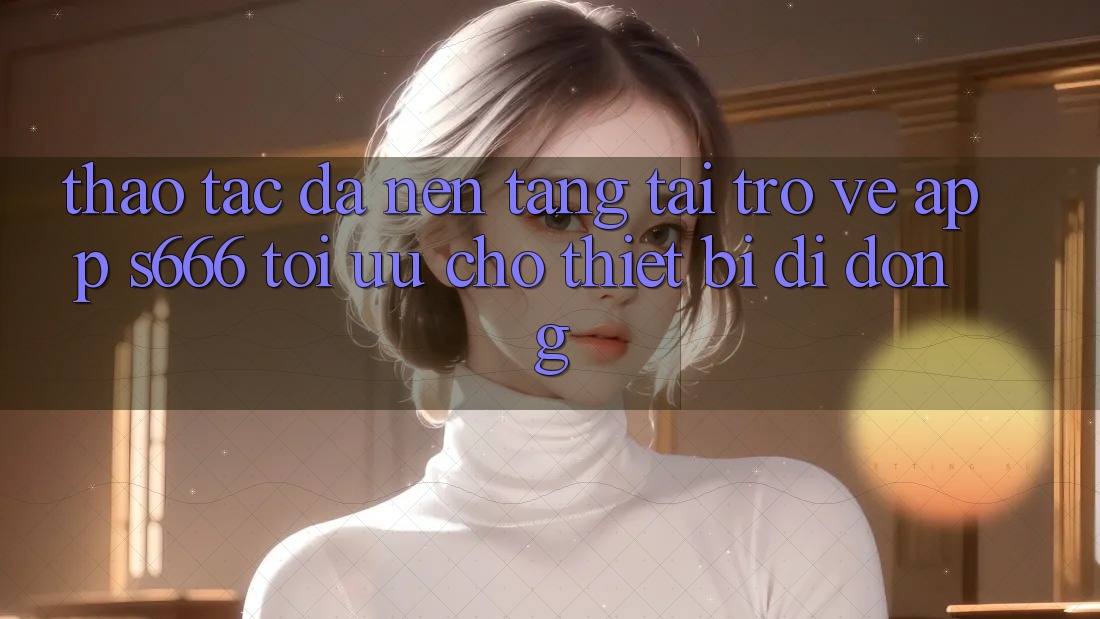 Thao tác Đa Nền Tảng – Tải trở về App s666 Tối Ưu Cho Thiết Bị Di Động Thao tác Đa Nền Tảng – Tải trở về App s666 Tối Ưu Cho Thiết Bị Di Động