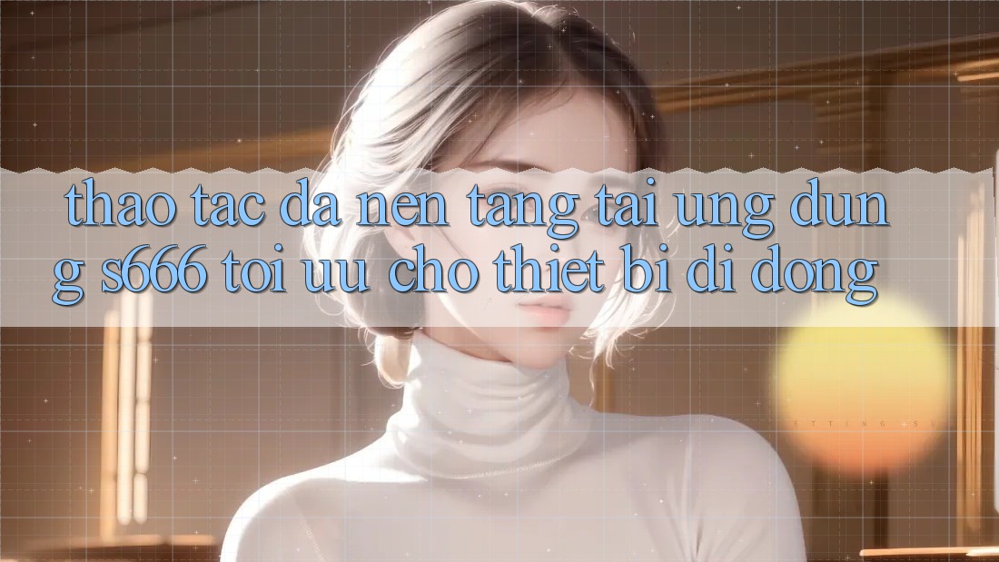 Thao tác Đa Nền Tảng – Tải Ứng dụng s666 Tối Ưu Cho Thiết Bị Di Động