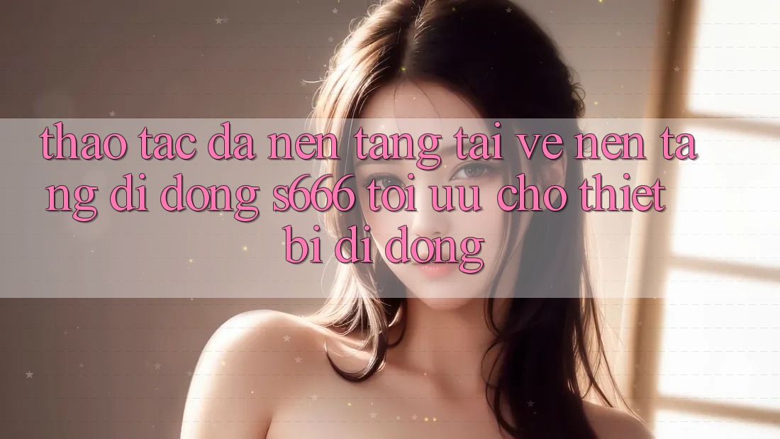 Thao tác Đa Nền Tảng – Tải về Nền tảng di động s666 Tối Ưu Cho Thiết Bị Di Động Thao tác Đa Nền Tảng – Tải về Nền tảng di động s666 Tối Ưu Cho Thiết Bị Di Động