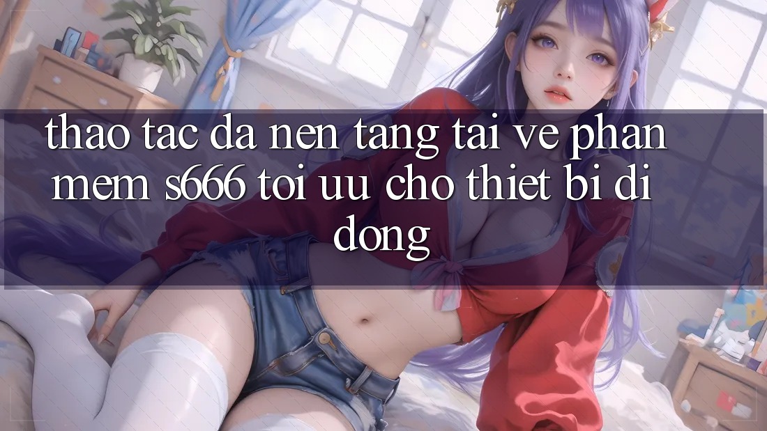 Thao tác Đa Nền Tảng – Tải về Phần mềm s666 Tối Ưu Cho Thiết Bị Di Động