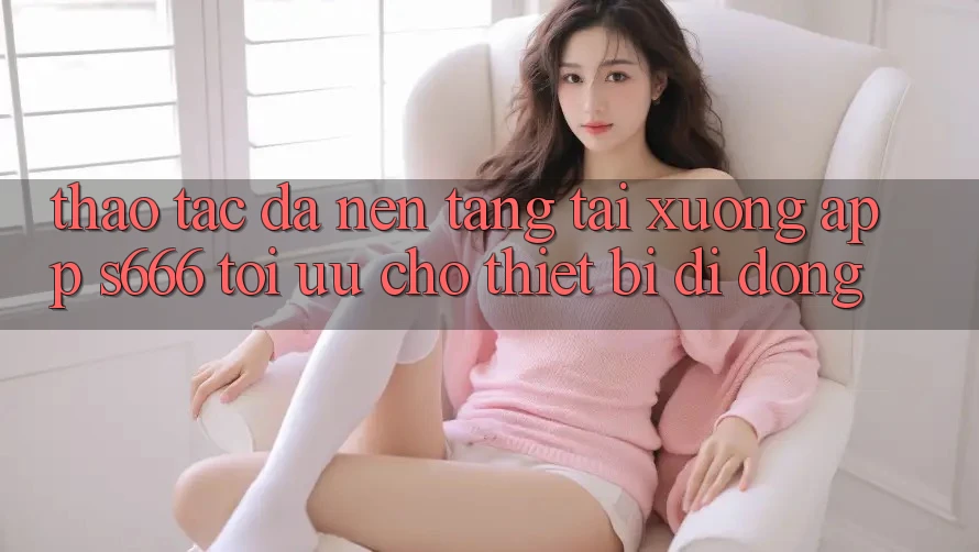 Thao tác Đa Nền Tảng – Tải xuống App s666 Tối Ưu Cho Thiết Bị Di Động
