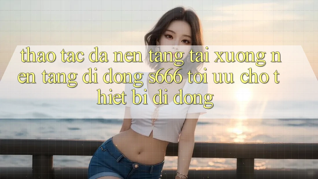 Thao tác Đa Nền Tảng – Tải xuống Nền tảng di động s666 Tối Ưu Cho Thiết Bị Di Động Thao tác Đa Nền Tảng – Tải xuống Nền tảng di động s666 Tối Ưu Cho Thiết Bị Di Động